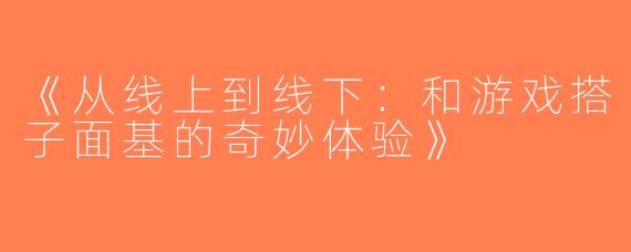 《从线上到线下：和游戏搭子面基的奇妙体验》