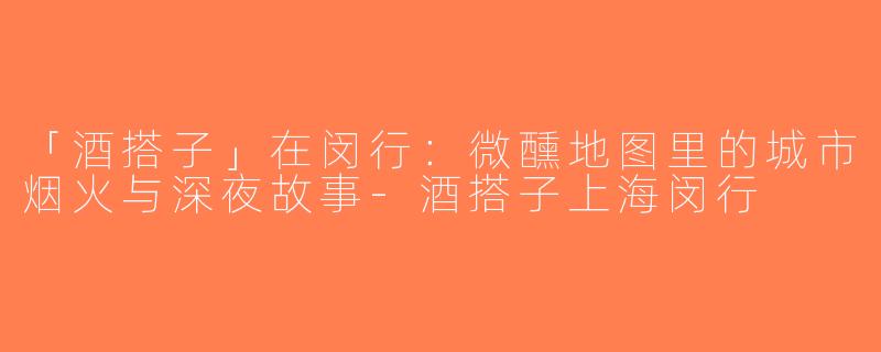 「酒搭子」在闵行：微醺地图里的城市烟火与深夜故事-酒搭子上海闵行
