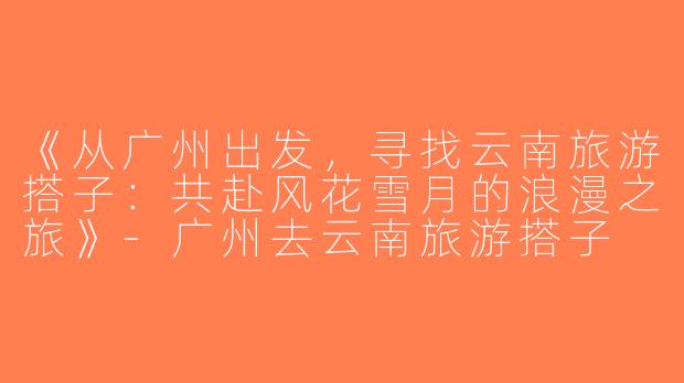 《从广州出发，寻找云南旅游搭子：共赴风花雪月的浪漫之旅》-广州去云南旅游搭子