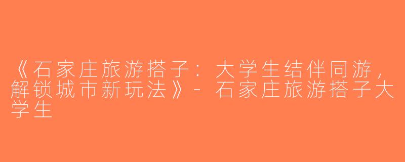 《石家庄旅游搭子：大学生结伴同游，解锁城市新玩法》-石家庄旅游搭子大学生