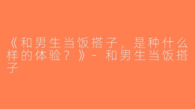 《和男生当饭搭子，是种什么样的体验？》-和男生当饭搭子
