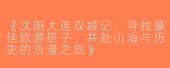 《沈阳大连双城记：寻找最佳旅游搭子，共赴山海与历史的浪漫之旅》