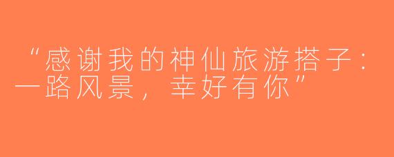 “感谢我的神仙旅游搭子：一路风景，幸好有你”