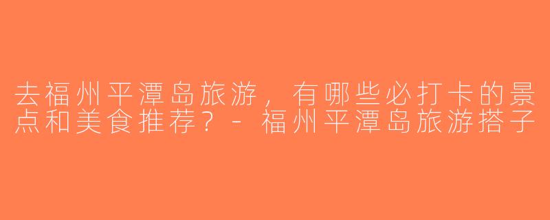 去福州平潭岛旅游，有哪些必打卡的景点和美食推荐？-福州平潭岛旅游搭子