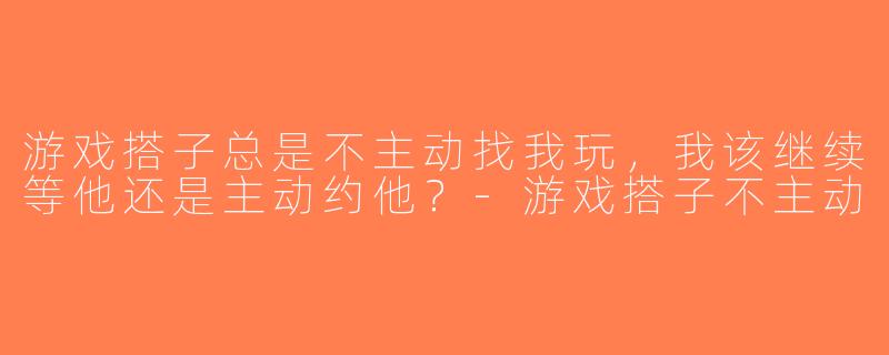 游戏搭子总是不主动找我玩，我该继续等他还是主动约他？-游戏搭子不主动