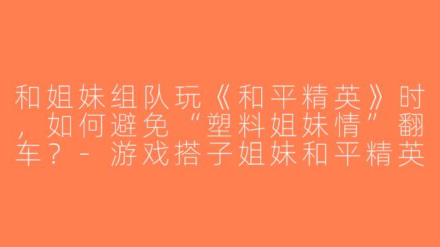 和姐妹组队玩《和平精英》时，如何避免“塑料姐妹情”翻车？-游戏搭子姐妹和平精英
