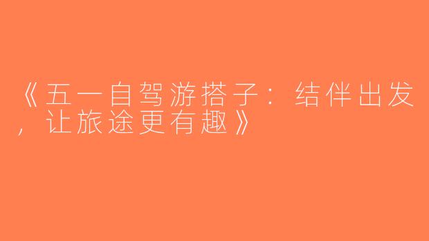 《五一自驾游搭子：结伴出发，让旅途更有趣》