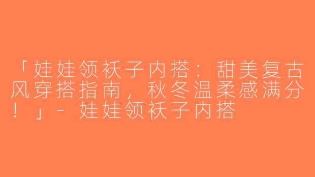 「娃娃领袄子内搭：甜美复古风穿搭指南，秋冬温柔感满分！」-娃娃领袄子内搭