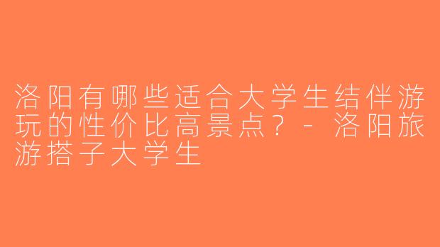洛阳有哪些适合大学生结伴游玩的性价比高景点？-洛阳旅游搭子大学生
