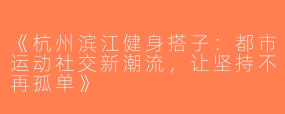 《杭州滨江健身搭子：都市运动社交新潮流，让坚持不再孤单》