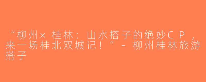“柳州×桂林：山水搭子的绝妙CP，来一场桂北双城记！”-柳州桂林旅游搭子