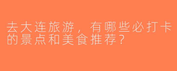 去大连旅游，有哪些必打卡的景点和美食推荐？