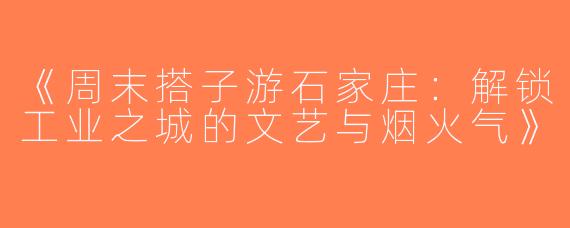 《周末搭子游石家庄：解锁工业之城的文艺与烟火气》