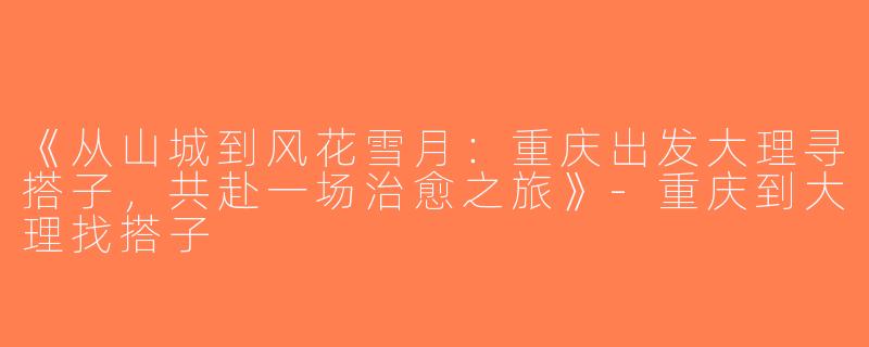 《从山城到风花雪月：重庆出发大理寻搭子，共赴一场治愈之旅》-重庆到大理找搭子