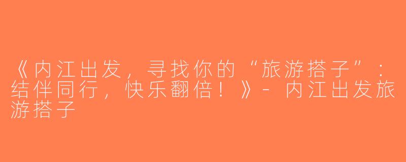 《内江出发，寻找你的“旅游搭子”：结伴同行，快乐翻倍！》-内江出发旅游搭子