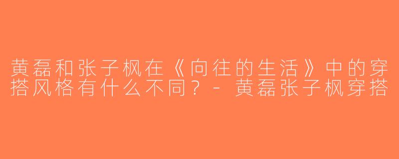 黄磊和张子枫在《向往的生活》中的穿搭风格有什么不同？-黄磊张子枫穿搭