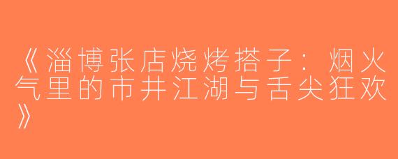 《淄博张店烧烤搭子：烟火气里的市井江湖与舌尖狂欢》