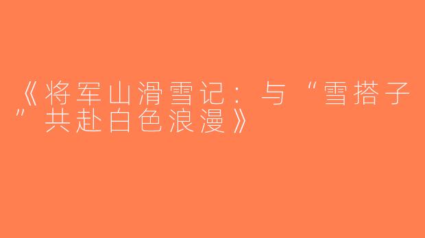 《将军山滑雪记：与“雪搭子”共赴白色浪漫》