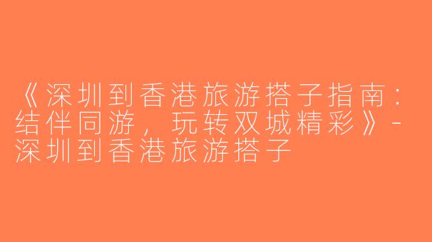 《深圳到香港旅游搭子指南：结伴同游，玩转双城精彩》-深圳到香港旅游搭子