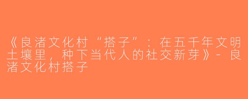 《良渚文化村“搭子”：在五千年文明土壤里，种下当代人的社交新芽》-良渚文化村搭子