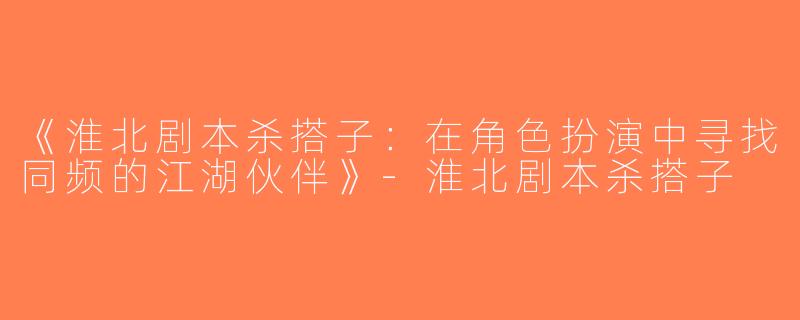 《淮北剧本杀搭子：在角色扮演中寻找同频的江湖伙伴》-淮北剧本杀搭子
