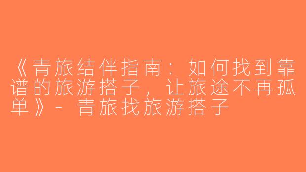 《青旅结伴指南：如何找到靠谱的旅游搭子，让旅途不再孤单》-青旅找旅游搭子