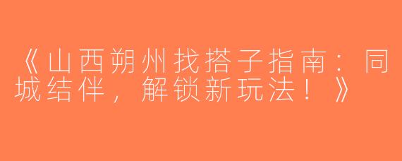 《山西朔州找搭子指南：同城结伴，解锁新玩法！》