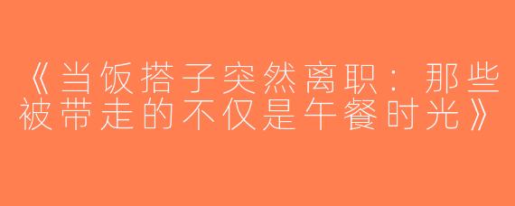 《当饭搭子突然离职：那些被带走的不仅是午餐时光》