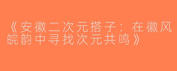 《安徽二次元搭子：在徽风皖韵中寻找次元共鸣》