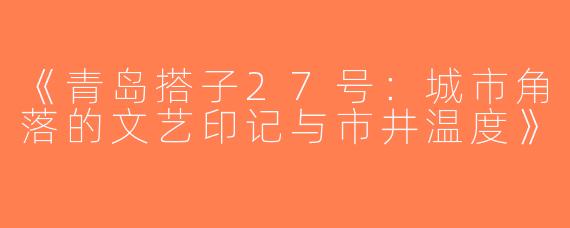 《青岛搭子27号：城市角落的文艺印记与市井温度》