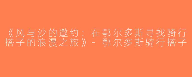 《风与沙的邀约：在鄂尔多斯寻找骑行搭子的浪漫之旅》-鄂尔多斯骑行搭子