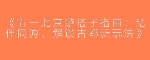 《五一北京游搭子指南：结伴同游，解锁古都新玩法》