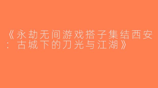 《永劫无间游戏搭子集结西安：古城下的刀光与江湖》