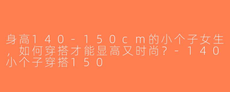 身高140-150cm的小个子女生，如何穿搭才能显高又时尚？-140小个子穿搭150