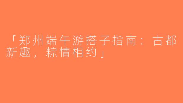 「郑州端午游搭子指南：古都新趣，粽情相约」