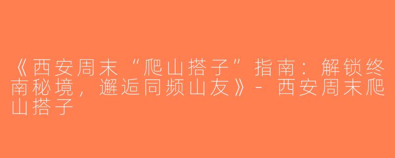 《西安周末“爬山搭子”指南：解锁终南秘境，邂逅同频山友》-西安周末爬山搭子