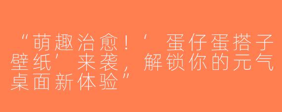 “萌趣治愈！‘蛋仔蛋搭子壁纸’来袭，解锁你的元气桌面新体验”