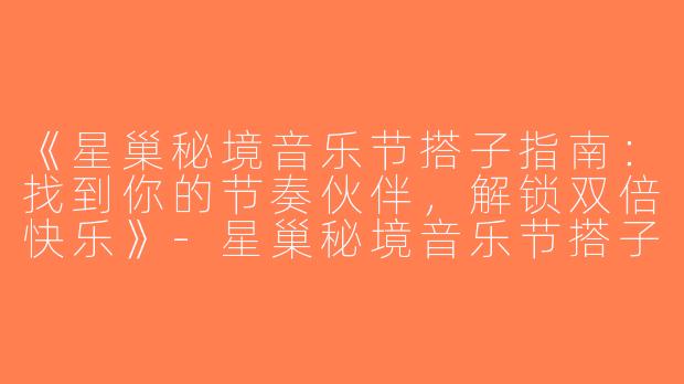 《星巢秘境音乐节搭子指南：找到你的节奏伙伴，解锁双倍快乐》-星巢秘境音乐节搭子