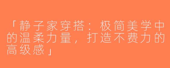 「静子家穿搭：极简美学中的温柔力量，打造不费力的高级感」