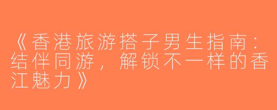 《香港旅游搭子男生指南：结伴同游，解锁不一样的香江魅力》
