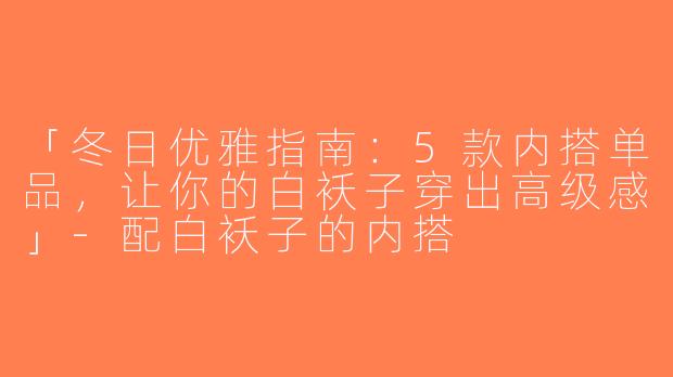 「冬日优雅指南：5款内搭单品，让你的白袄子穿出高级感」-配白袄子的内搭