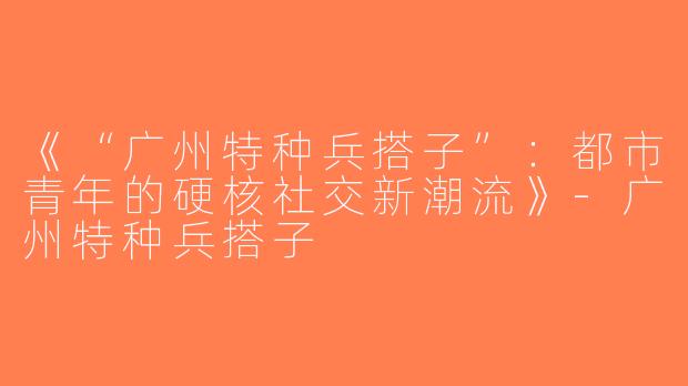 《“广州特种兵搭子”：都市青年的硬核社交新潮流》-广州特种兵搭子