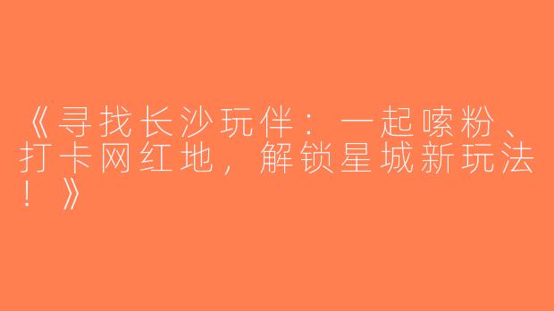 《寻找长沙玩伴：一起嗦粉、打卡网红地，解锁星城新玩法！》