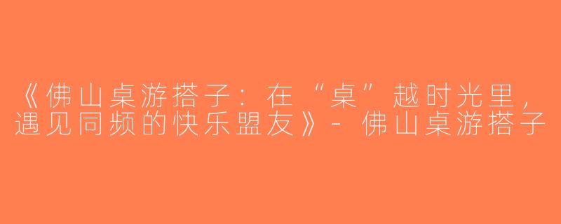 《佛山桌游搭子：在“桌”越时光里，遇见同频的快乐盟友》-佛山桌游搭子