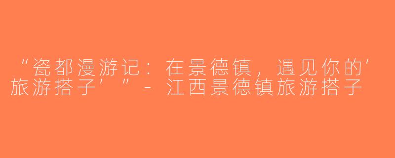 “瓷都漫游记：在景德镇，遇见你的‘旅游搭子’”-江西景德镇旅游搭子