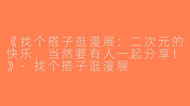 《找个搭子逛漫展：二次元的快乐，当然要有人一起分享！》-找个搭子逛漫展