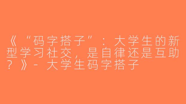 《“码字搭子”：大学生的新型学习社交，是自律还是互助？》-大学生码字搭子
