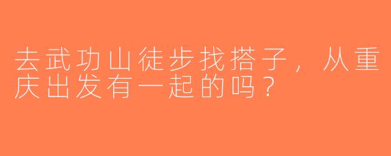 去武功山徒步找搭子，从重庆出发有一起的吗？