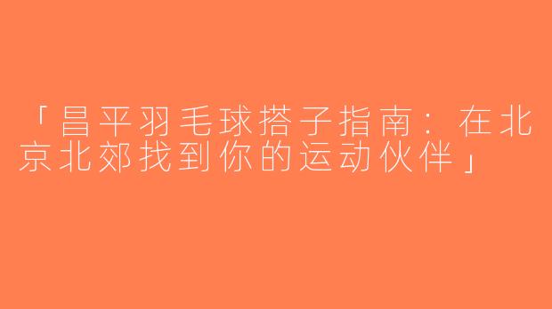 「昌平羽毛球搭子指南：在北京北郊找到你的运动伙伴」