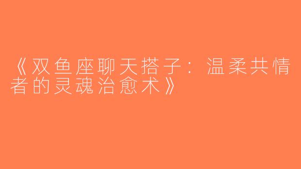 《双鱼座聊天搭子：温柔共情者的灵魂治愈术》